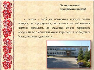 «… школа – засіб для поширення народної освіти,
осередок, де зароджується, виховується та зміцнюється
народна свідомість, де кладеться основа державного
об'єднання всіх мешканців однієї території й де будується
їх національна свідомість …»
Велике словошкола!
Се скарбкожного народу!
 