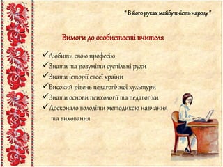 “ В його рукахмайбутністьнароду”
Вимогидо особистості вчителя
Любити свою професію
Знати та розуміти суспільні рухи
Знати історії своєї країни
Високий рівень педагогічної культури
Знати основи психології та педагогіки
Досконало володіти методикою навчання
та виховання
 