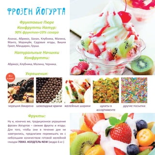 фрозен йогурта
Фруктовые Пюре
Конфрутти Натур:
90% фруктов+10% сахара
Натуральные Начинки
Конфрутти:
Украшения:
Фрукты:
Ну и, конечно же, традиционное украшение
фрозен йогуртов – свежие фрукты и ягоды.
Для того, чтобы они в течение дня не
заветрились, предлагаем перемешать их с
небольшим количеством готовой желейной
глазури 70043. КОЛДГЕЛЬ NEW (ведро 6 кг.)
другие посыпки
Абрикос, Клубника, Малина, Черника.
Ананас, Абрикос, Банан, Клубника, Малина,
Манго, Маракуйя, Садовые ягоды, Вишня
Гриот, Мандарин, Груша.
желейные шарикишоколадныекранчичерешня Амарена цукаты в
ассортименте
№ 1
в мире!
5
 
