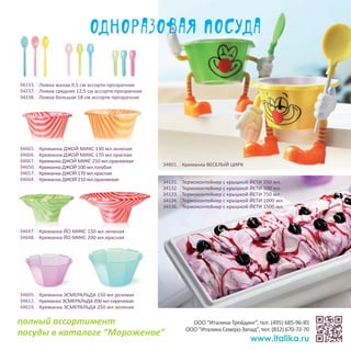 34605. Креманка ЭСМЕРАЛЬДА 150 мл розовая
34612. Креманка ЭСМЕРАЛЬДА 200 мл сиреневая
34619. Креманка ЭСМЕРАЛЬДА 250 мл зеленая
34665. Креманка ДЖОЙ МИКС 130 мл.зеленая
34666. Креманка ДЖОЙ МИКС 170 мл.красная
34667. Креманка ДЖОЙ МИКС 210 мл.оранжевая
34650. Креманка ДЖОЙ 100 мл.голубая
34657. Креманка ДЖОЙ 170 мл.красная
34664. Креманка ДЖОЙ 210 мл.оранжевая 34131. Термоконтейнер с крышкой ЙЕТИ 350 мл.
34132. Термоконтейнер с крышкой ЙЕТИ 500 мл.
34133. Термоконтейнер с крышкой ЙЕТИ 750 мл.
34134. Термоконтейнер с крышкой ЙЕТИ 1000 мл.
34136. Термоконтейнер с крышкой ЙЕТИ 1500 мл.
34647. Креманка ЙО МИКС 150 мл.зеленая
34648. Креманка ЙО МИКС 200 мл.красная
34233. Ложка малая 9,5 см ассорти прозрачная
34237. Ложка средняя 12,5 см ассорти прозрачная
34238. Ложка большая 18 см ассорти прозрачная
34801. Креманка ВЕСЕЛЫЙ ЦИРК
Одноразовая посуда
ООО “Италика-Трейдинг”, тел: (495) 685-96-85
ООО “Италика Северо-Запад”, тел: (812) 670-72-70
www.italika.ru
полный ассортимент
посуды в каталоге “Мороженое”
 
