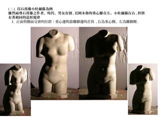 ( 二 ). 以石膏像小杜爾蘇為例
雖然兩尊石膏像之作者、時代、男女有別 , 且阿木魯的重心 在左、小杜爾蘇在右腳 , 但皆
有著相同的造形規律
1. 正面與側面交會的位置：重心邊與游離脚邊的差異 , 右為重心側、左為離脚側 .
 