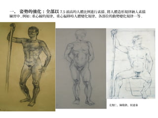 一、 姿勢的強化：全部以 7.5 頭高的人體比例進行素描 , 將人體造形規律納入素描
練習中 , 例如 : 重心線的規律、重心偏移時人體變化規律、各部位的動勢變化規律…等 .
尤俊仁、陳敬欽、侯連秦
 