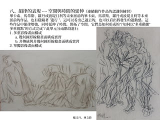 八、韻律的表現 ---- 空間與時間的延伸（連續動作作品的認識與練習）
畢卡索、馬蒂斯、羅丹或波堤且利等未來派前的畢卡索、馬蒂斯、羅丹或波堤且利等未來
派前的作品，也有隱藏著 ”進行 ”。這可以看出己過去的，也可以看出將發生的運動感。這
些作品中韻律增強，同時延伸了時間，開拓了空間。它們是如何形成的？如何以“多重動態“
多重視點“的方式完成？此單元分兩階段進行﹕
1. 多重影像畫面構成
a. 幾何圖形線條畫面構成實習
b. 非傳統與非幾何圖形線條畫面構成實習
2. 單獨影像畫面構成
蟻又丹、林文鋒
 