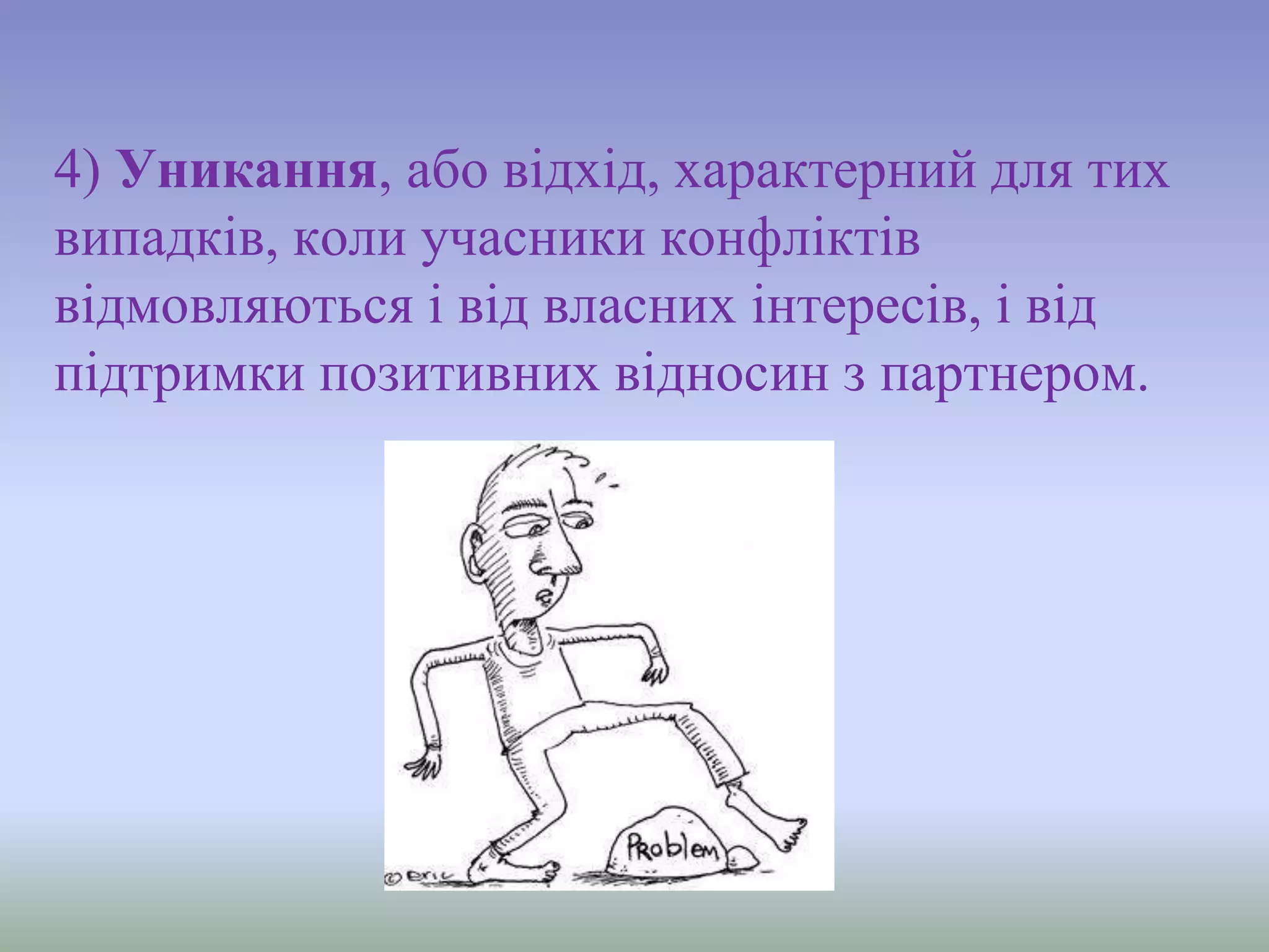 4) Уникання, або відхід, характерний для тих
випадків, коли учасники конфліктів
відмовляються і від власних інтересів, і від
підтримки позитивних відносин з партнером.
 