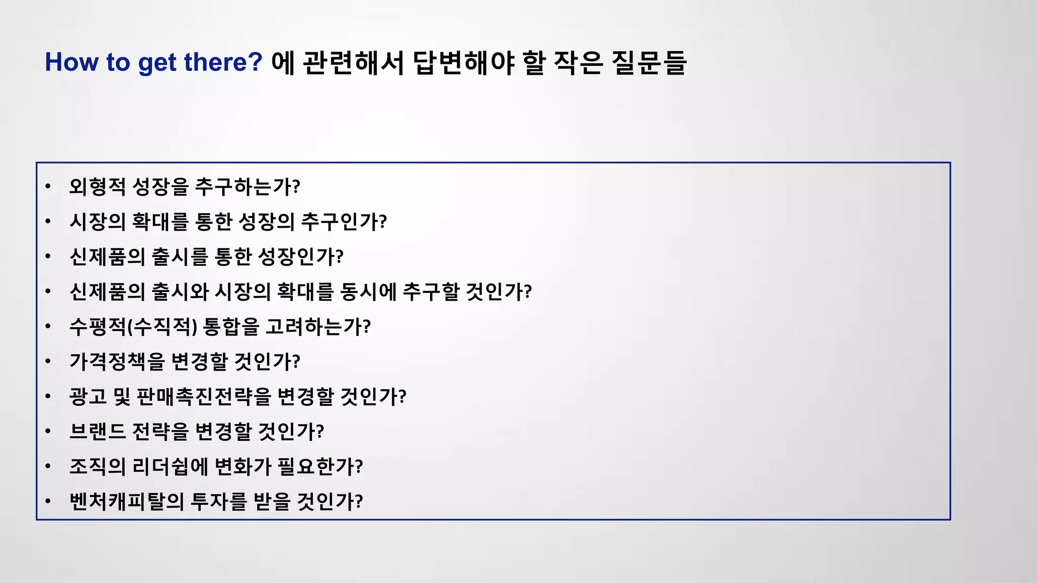 How to get there? 에 관련해서 답변해야 할 작은 질문들
• 외형적 성장을 추구하는가?
• 시장의 확대를 통한 성장의 추구인가?
• 신제품의 출시를 통한 성장인가?
• 신제품의 출시와 시장의 확대를 동시에 추구할 것인가?
• 수평적(수직적) 통합을 고려하는가?
• 가격정책을 변경할 것인가?
• 광고 및 판매촉진전략을 변경할 것인가?
• 브랜드 전략을 변경할 것인가?
• 조직의 리더쉽에 변화가 필요한가?
• 벤처캐피탈의 투자를 받을 것인가?
 