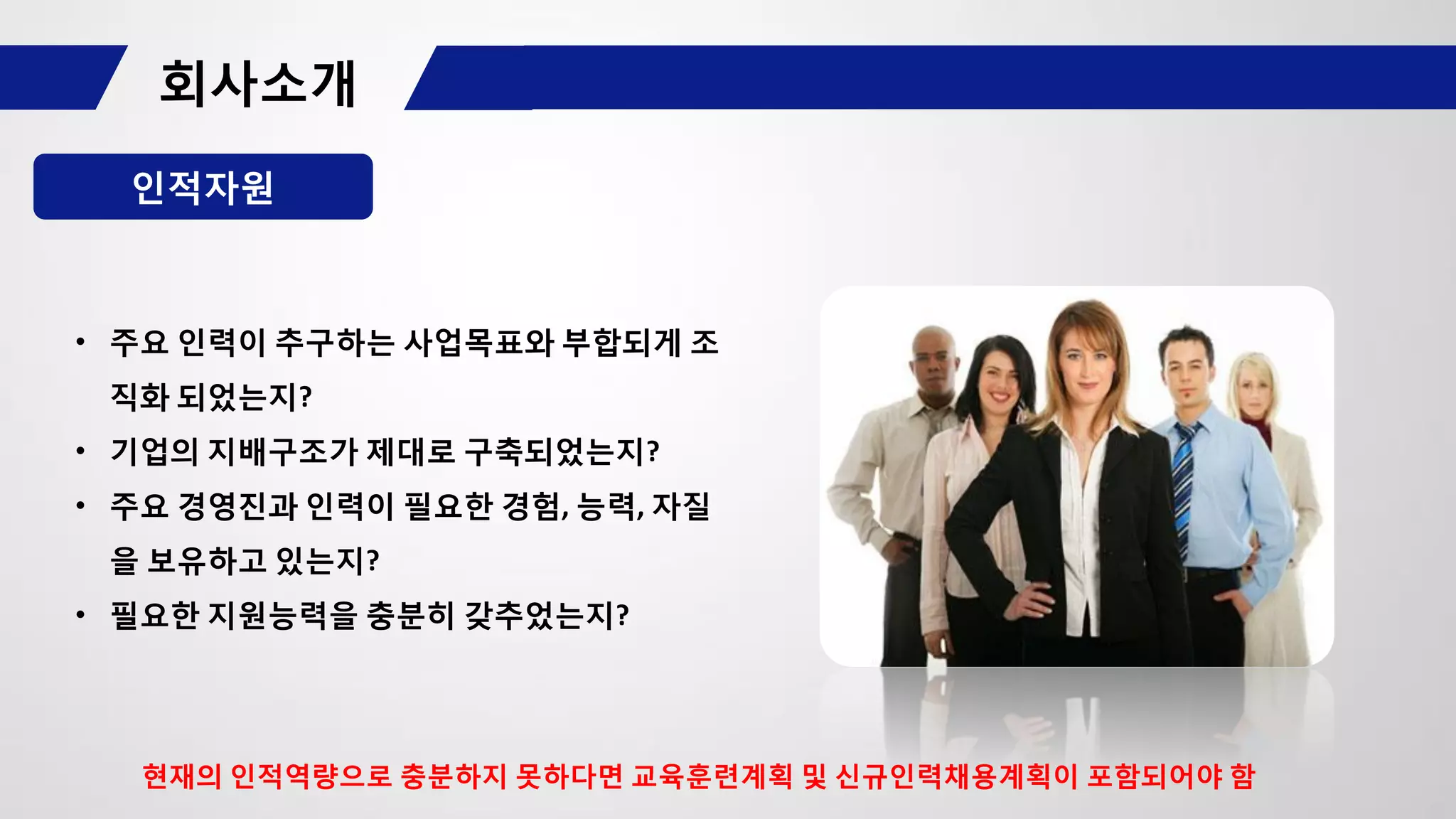 인적자원
• 주요 인력이 추구하는 사업목표와 부합되게 조
직화 되었는지?
• 기업의 지배구조가 제대로 구축되었는지?
• 주요 경영진과 인력이 필요한 경험, 능력, 자질
을 보유하고 있는지?
• 필요한 지원능력을 충분히 갖추었는지?
현재의 인적역량으로 충분하지 못하다면 교육훈련계획 및 신규인력채용계획이 포함되어야 함
 