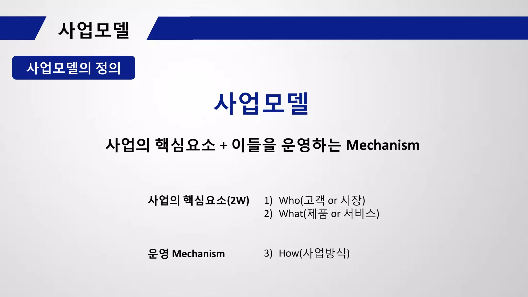 사업모델의 정의
사업모델
사업의 핵심요소(2W)
운영 Mechanism
1) Who(고객 or 시장)
2) What(제품 or 서비스)
3) How(사업방식)
사업의 핵심요소 + 이들을 운영하는 Mechanism
 