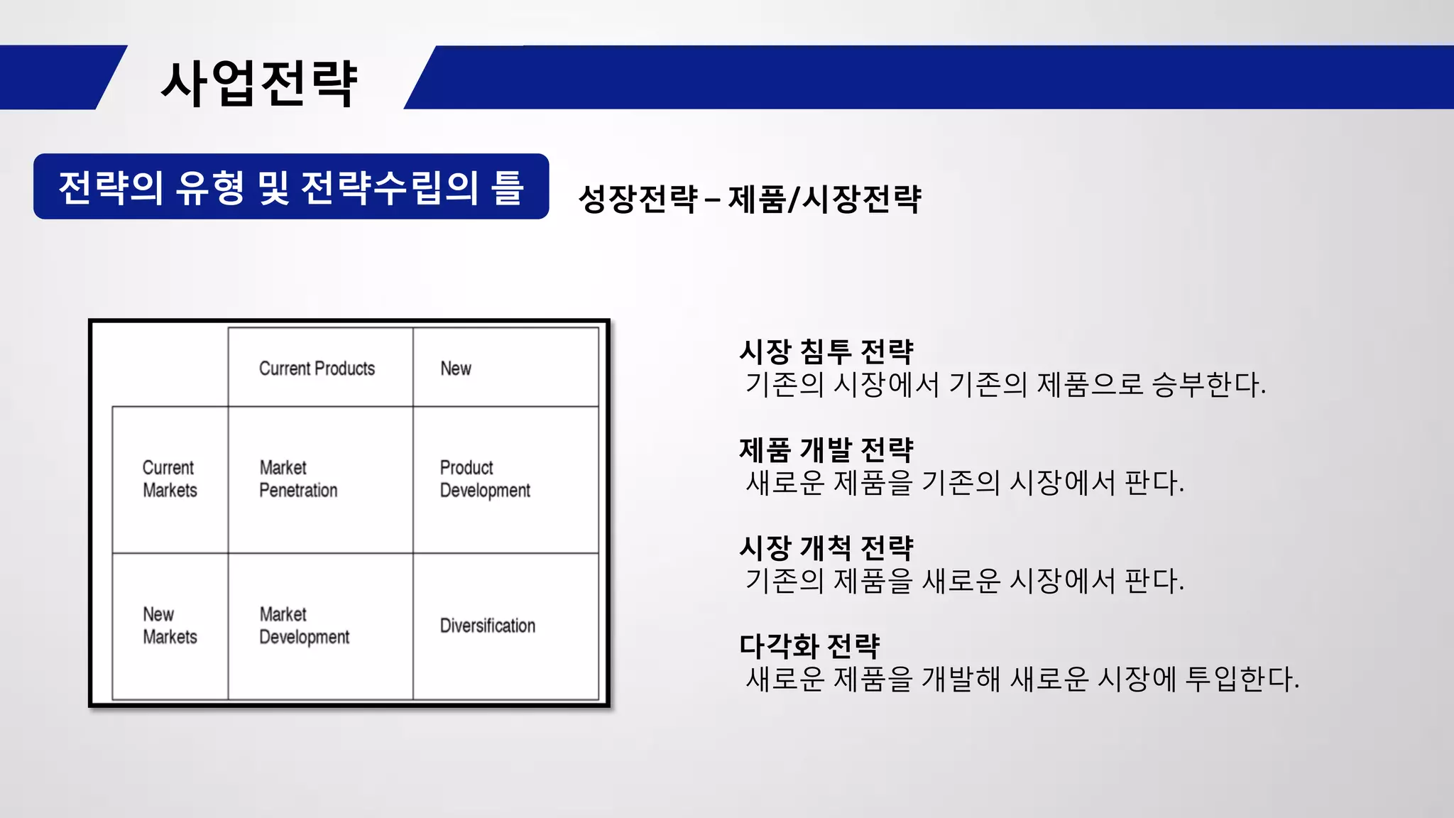 전략의 유형 및 전략수립의 틀 성장전략 – 제품/시장전략
시장 침투 전략
기존의 시장에서 기존의 제품으로 승부한다.
제품 개발 전략
새로운 제품을 기존의 시장에서 판다.
시장 개척 전략
기존의 제품을 새로운 시장에서 판다.
다각화 전략
새로운 제품을 개발해 새로운 시장에 투입한다.
 