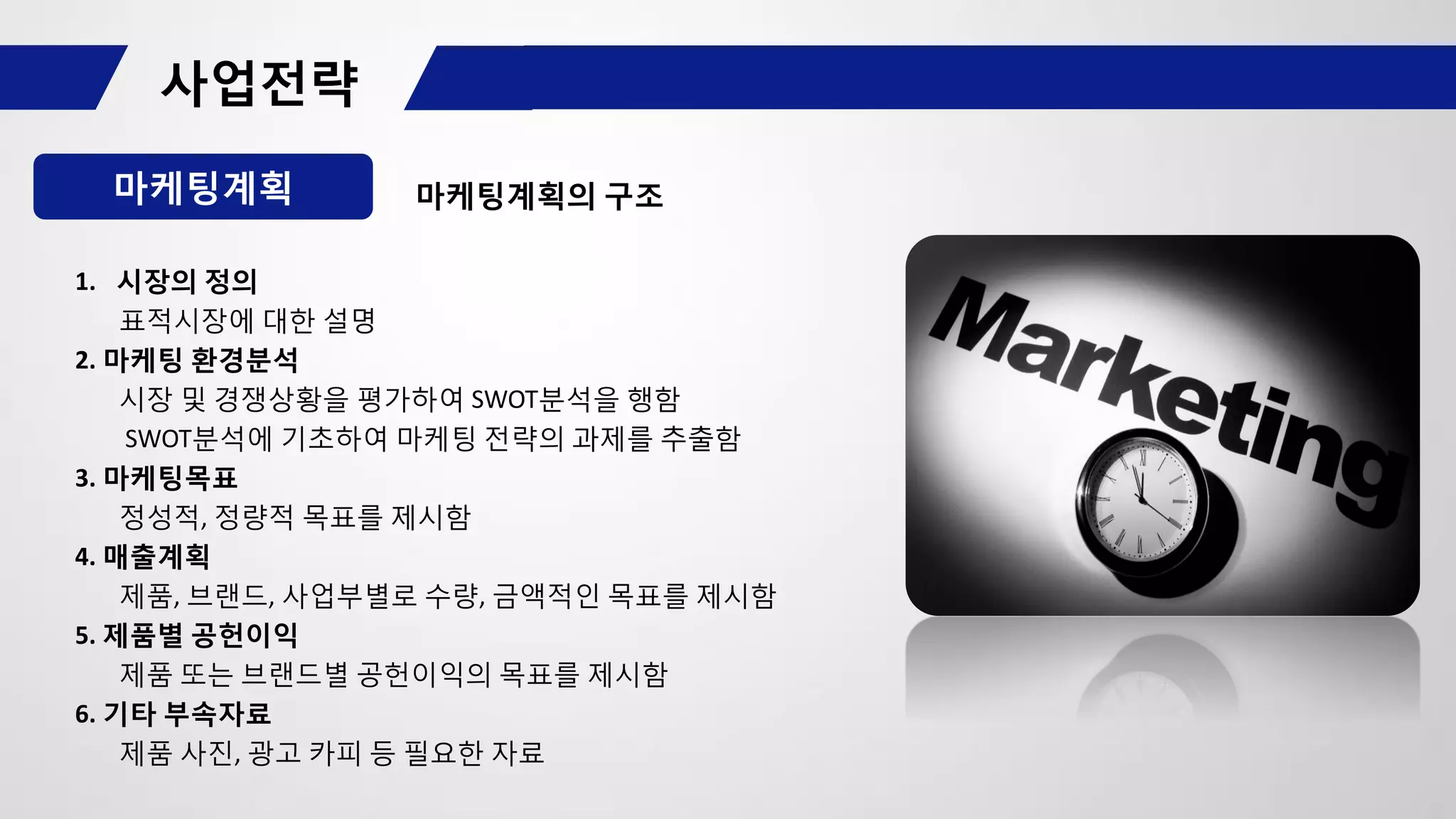 마케팅계획 마케팅계획의 구조
1. 시장의 정의
표적시장에 대한 설명
2. 마케팅 환경분석
시장 및 경쟁상황을 평가하여 SWOT분석을 행함
SWOT분석에 기초하여 마케팅 전략의 과제를 추출함
3. 마케팅목표
정성적, 정량적 목표를 제시함
4. 매출계획
제품, 브랜드, 사업부별로 수량, 금액적인 목표를 제시함
5. 제품별 공헌이익
제품 또는 브랜드별 공헌이익의 목표를 제시함
6. 기타 부속자료
제품 사진, 광고 카피 등 필요한 자료
 