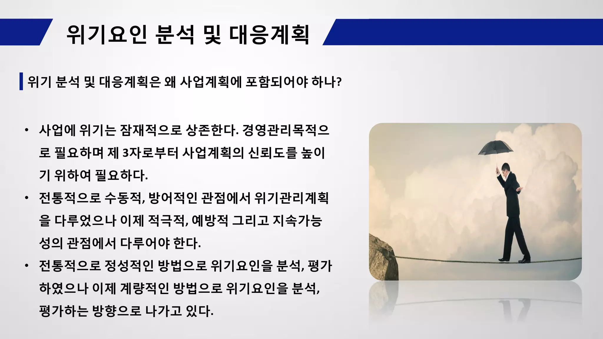 위기 분석 및 대응계획은 왜 사업계획에 포함되어야 하나?
• 사업에 위기는 잠재적으로 상존한다. 경영관리목적으
로 필요하며 제 3자로부터 사업계획의 신뢰도를 높이
기 위하여 필요하다.
• 전통적으로 수동적, 방어적인 관점에서 위기관리계획
을 다루었으나 이제 적극적, 예방적 그리고 지속가능
성의 관점에서 다루어야 한다.
• 전통적으로 정성적인 방법으로 위기요인을 분석, 평가
하였으나 이제 계량적인 방법으로 위기요인을 분석,
평가하는 방향으로 나가고 있다.
 