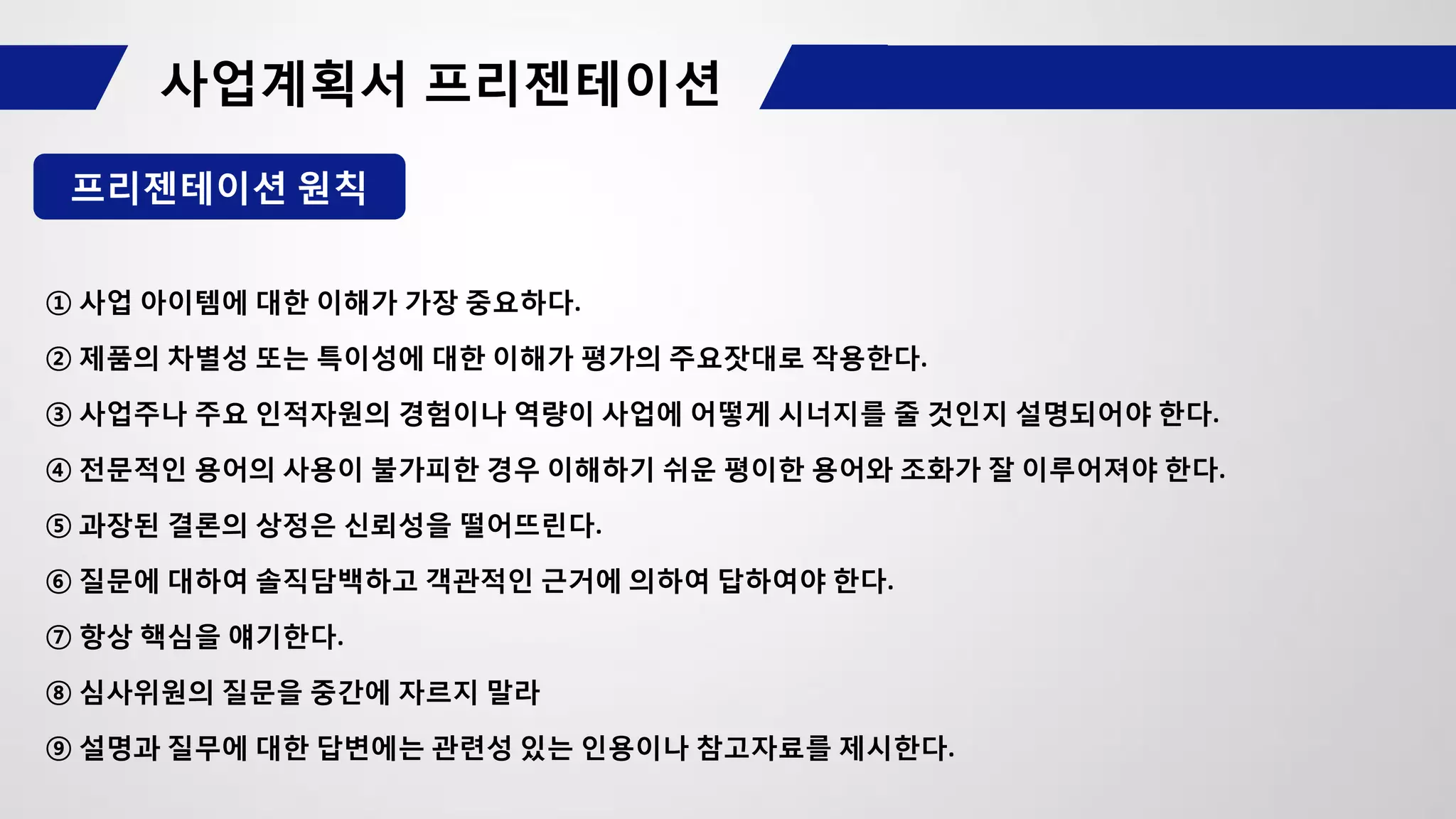 프리젠테이션 원칙
① 사업 아이템에 대한 이해가 가장 중요하다.
② 제품의 차별성 또는 특이성에 대한 이해가 평가의 주요잣대로 작용한다.
③ 사업주나 주요 인적자원의 경험이나 역량이 사업에 어떻게 시너지를 줄 것인지 설명되어야 한다.
④ 전문적인 용어의 사용이 불가피한 경우 이해하기 쉬운 평이한 용어와 조화가 잘 이루어져야 한다.
⑤ 과장된 결론의 상정은 신뢰성을 떨어뜨린다.
⑥ 질문에 대하여 솔직담백하고 객관적인 근거에 의하여 답하여야 한다.
⑦ 항상 핵심을 얘기한다.
⑧ 심사위원의 질문을 중간에 자르지 말라
⑨ 설명과 질무에 대한 답변에는 관련성 있는 인용이나 참고자료를 제시한다.
 