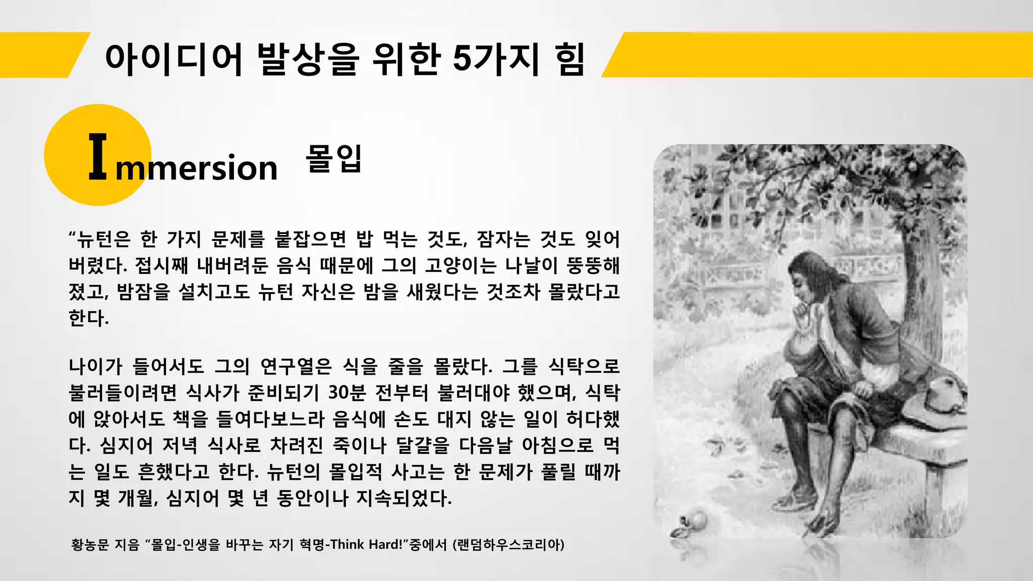 몰입Immersion
“뉴턴은 한 가지 문제를 붙잡으면 밥 먹는 것도, 잠자는 것도 잊어
버렸다. 접시째 내버려둔 음식 때문에 그의 고양이는 나날이 뚱뚱해
졌고, 밤잠을 설치고도 뉴턴 자신은 밤을 새웠다는 것조차 몰랐다고
한다.
나이가 들어서도 그의 연구열은 식을 줄을 몰랐다. 그를 식탁으로
불러들이려면 식사가 준비되기 30분 전부터 불러대야 했으며, 식탁
에 앉아서도 책을 들여다보느라 음식에 손도 대지 않는 일이 허다했
다. 심지어 저녁 식사로 차려진 죽이나 달걀을 다음날 아침으로 먹
는 일도 흔했다고 한다. 뉴턴의 몰입적 사고는 한 문제가 풀릴 때까
지 몇 개월, 심지어 몇 년 동안이나 지속되었다.
황농문 지음 “몰입-인생을 바꾸는 자기 혁명-Think Hard!”중에서 (랜덤하우스코리아)
 