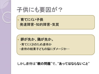 子供にも要因が？
 育てにくい子供
発達障害・知的障害・気質
 卵が先か、鶏が先か。
・育てにくさのため虐待か
・虐待の結果子どもの脳にダメージか…
しかし虐待は“親の問題”で、“あってはならないこと”
 