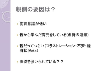 親側の要因は？
 養育意識が低い
 親から学んだ育児をしている(虐待の連鎖)
 親だってつらい（フラストレーション・不安・経
済状況etc）
 虐待を強いられている？？
 