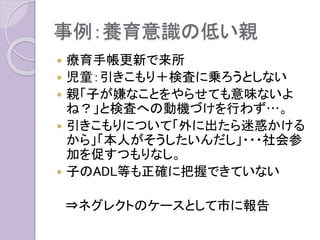 事例：養育意識の低い親
 療育手帳更新で来所
 児童：引きこもり＋検査に乗ろうとしない
 親「子が嫌なことをやらせても意味ないよ
ね？」と検査への動機づけを行わず…。
 引きこもりについて「外に出たら迷惑かける
から」「本人がそうしたいんだし」・・・社会参
加を促すつもりなし。
 子のADL等も正確に把握できていない
⇒ネグレクトのケースとして市に報告
 