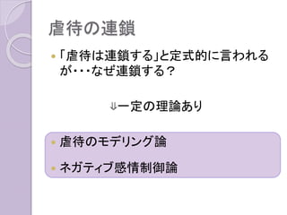 虐待の連鎖
 「虐待は連鎖する」と定式的に言われる
が・・・なぜ連鎖する？
⇓一定の理論あり
 虐待のモデリング論
 ネガティブ感情制御論
 