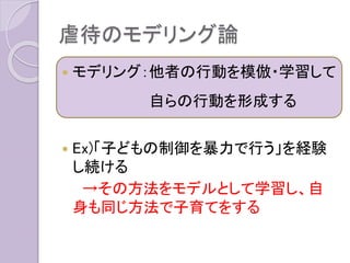 虐待のモデリング論
 モデリング：他者の行動を模倣・学習して
自らの行動を形成する
 Ex)「子どもの制御を暴力で行う」を経験
し続ける
→その方法をモデルとして学習し、自
身も同じ方法で子育てをする
 