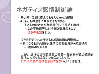 ネガティブ感情制御論
 幼少期，泣きに応えてもらえなかった経
験があると，わが子の泣き声が無意識的
に負情動，不快感を呼び起こす。
 虐待の世代間連鎖の背景
：母自身が負の感情を受け止めてもらえ
なかったことによって，わが子の負の感情
を承認できないという可能性。
 