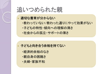 追いつめられた親
 適切な養育が分からない
・教わっていない/教わった通りにやって効果がない
・子どもの特性・傾向への理解の薄さ
・社会からの孤立・サポートの薄さ
 子どもと向き合う余裕を持てない
・経済的余裕のなさ
・親自身の困難さ
・夫婦・家族不和
 