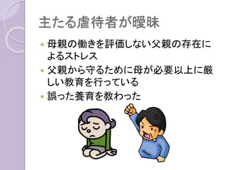主たる虐待者が曖昧
 母親の働きを評価しない父親の存在に
よるストレス
 父親から守るために母が必要以上に厳
しい教育を行っている
 誤った養育を教わった
 