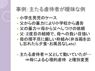 事例：主たる虐待者が曖昧な例
 小学生男児のケース
 父からの暴力により小学校から通告
 父の暴力＝母から父へしつけの依頼
 父：２度目の結婚で、母への負い目強い
 母の理不尽に厳しい枠組み(弁当箱を出
し忘れたら夕食・お風呂なしetc)
 主たる虐待者＝父として動いていたが…
⇒母による心理的虐待 と種別変更
 