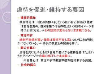 虐待を促進・維持する要因
 被害的認知
被虐待児は，「自分は悪い子」という低い自己評価と「他者
は自分を責め，自分を傷つける存在」という他者イメージを
持つようになる。⇒その認知が変わらないまま親になる。
 育児不安
統制不能感が高い母親は育児不安も高いということが明ら
かになっている。⇒ 子供の気質との関係も高い。
 親の自尊心
虐待を受けた子どもは「自分が悪いから虐待を受けた」とい
う自己イメージ⇒自尊心低下したまま親に。
※自尊心は，育児不安や被害的認知を抑制する要因。
 社会的孤立
 