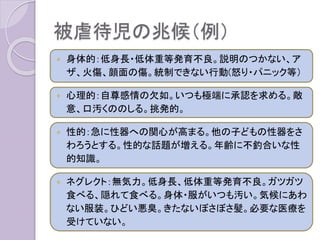 被虐待児の兆候（例）
 身体的：低身長・低体重等発育不良。説明のつかない、ア
ザ、火傷、顔面の傷。統制できない行動(怒り・パニック等）
 心理的：自尊感情の欠如。いつも極端に承認を求める。敵
意、口汚くののしる。挑発的。
 性的：急に性器への関心が高まる。他の子どもの性器をさ
わろうとする。性的な話題が増える。年齢に不釣合いな性
的知識。
 ネグレクト：無気力。低身長、低体重等発育不良。ガツガツ
食べる、隠れて食べる。身体・服がいつも汚い。気候にあわ
ない服装。ひどい悪臭。きたないぼさぼさ髪。必要な医療を
受けていない。
 