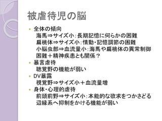 被虐待児の脳
 全体の傾向
海馬⇒サイズ小：長期記憶に何らかの困難
扁桃体⇒サイズ小：情動・記憶調節の困難
小脳虫部⇒血流量小：海馬や扁桃体の異常制御
困難＋精神疾患とも関係？
 暴言虐待
聴覚野の機能が弱い
 DV暴露
視覚野⇒サイズ小＋血流量増
 身体・心理的虐待
前頭前野⇒サイズ小：本能的な欲求をつかさどる
辺縁系へ抑制をかける機能が弱い
 