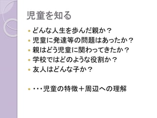 児童を知る
 どんな人生を歩んだ親か？
 児童に発達等の問題はあったか？
 親はどう児童に関わってきたか？
 学校ではどのような役割か？
 友人はどんな子か？
 ・・・児童の特徴＋周辺への理解
 