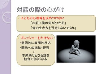 対話の際の心がけ
 子どもの心理等を決めつけない
「お前に俺の何が分かる」
「俺の生き方を否定しないでくれ」
 プレッシャーをかけない
・意図的に表面的反応
・開示への抵抗・拒否
⇓
本来助けとなる話を
統合できなくなる
 