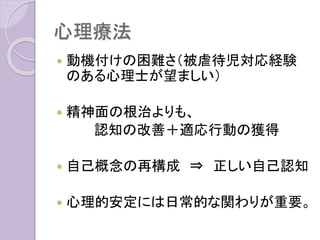 心理療法
 動機付けの困難さ（被虐待児対応経験
のある心理士が望ましい）
 精神面の根治よりも、
認知の改善＋適応行動の獲得
 自己概念の再構成 ⇒ 正しい自己認知
 心理的安定には日常的な関わりが重要。
 