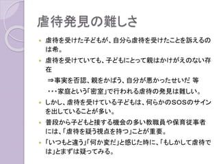 虐待発見の難しさ
 虐待を受けた子どもが、自分ら虐待を受けたことを訴えるの
は希。
 虐待を受けていても、子どもにとって親はかけがえのない存
在
⇒事実を否認、親をかばう、自分が悪かったせいだ 等
・・・家庭という「密室」で行われる虐待の発見は難しい。
 しかし、虐待を受けている子どもは、何らかのＳＯＳのサイン
を出していることが多い。
 普段から子どもと接する機会の多い教職員や保育従事者
には、「虐待を疑う視点を持つ」ことが重要。
 「いつもと違う」「何か変だ」と感じた時に、「もしかして虐待で
は」とまずは疑ってみる。
 