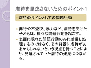 虐待を見逃さないためのポイント１
 虐待のサインとしての問題行動
 非行や不登校、暴力など、虐待を受けた
子どもは、様々な問題行動を起こす。
 表面に現れた問題行動のみに着目し処
理するのではなく、その背景に虐待があ
るかもしれないという視点を持つことによ
り、見逃されていた虐待の発見につなが
る。
 