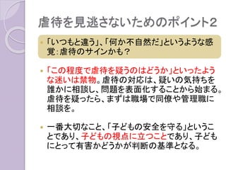 虐待を見逃さないためのポイント２
 「いつもと違う」、「何か不自然だ」というような感
覚：虐待のサインかも？
 「この程度で虐待を疑うのはどうか」といったよう
な迷いは禁物。虐待の対応は、疑いの気持ちを
誰かに相談し、問題を表面化することから始まる。
虐待を疑ったら、まずは職場で同僚や管理職に
相談を。
 一番大切なこと、「子どもの安全を守る」というこ
とであり、子どもの視点に立つことであり、子ども
にとって有害かどうかが判断の基準となる。
 