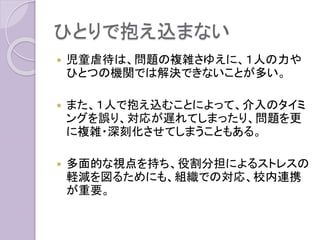 ひとりで抱え込まない
 児童虐待は、問題の複雑さゆえに、１人の力や
ひとつの機関では解決できないことが多い。
 また、１人で抱え込むことによって、介入のタイミ
ングを誤り、対応が遅れてしまったり、問題を更
に複雑・深刻化させてしまうこともある。
 多面的な視点を持ち、役割分担によるストレスの
軽減を図るためにも、組織での対応、校内連携
が重要。
 
