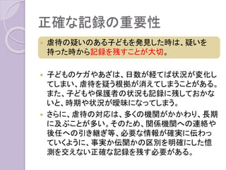 正確な記録の重要性
 虐待の疑いのある子どもを発見した時は、疑いを
持った時から記録を残すことが大切。
 子どものケガやあざは、日数が経てば状況が変化し
てしまい、虐待を疑う根拠が消えてしまうことがある。
また、子どもや保護者の状況も記録に残しておかな
いと、時期や状況が曖昧になってしまう。
 さらに、虐待の対応は、多くの機関がかかわり、長期
に及ぶことが多い。そのため、関係機関への連絡や
後任への引き継ぎ等、必要な情報が確実に伝わっ
ていくように、事実か伝聞かの区別を明確にした憶
測を交えない正確な記録を残す必要がある。
 