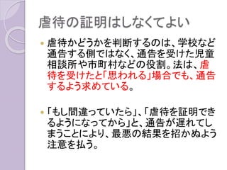 虐待の証明はしなくてよい
 虐待かどうかを判断するのは、学校など
通告する側ではなく、通告を受けた児童
相談所や市町村などの役割。法は、虐
待を受けたと「思われる」場合でも、通告
するよう求めている。
 「もし間違っていたら」、「虐待を証明でき
るようになってから」と、通告が遅れてし
まうことにより、最悪の結果を招かぬよう
注意を払う。
 