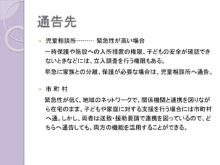 通告先
 児童相談所……… 緊急性が高い場合
一時保護や施設への入所措置の権限、子どもの安全が確認でき
ないときなどには、立入調査を行う権限もある。
早急に家族との分離、保護が必要な場合は、児童相談所へ通告。
 市 町 村
緊急性が低く、地域のネットワークで、関係機関と連携を図りなが
ら在宅のまま、子どもや家庭に対する支援を行う場合には市町村
へ通。しかし、両者は送致・援助要請で連携を図っているので、ど
ちらへ通告しても、両方の機能を活用することができる。
 