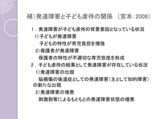 補）発達障害と子ども虐待の関係 （宮本：2008）
1 ．発達障害が子ども虐待の背景要因となっている状況
1）子どもが発達障害
子どもの特性が育児負担を増強
2）保護者が発達障害
保護者の特性が不適切な育児態度を形成
2 ．子ども虐待の結果として発達障害が存在している状況
1）発達障害の出現
脳損傷の後遺症としての発達障害（主として知的障害）
の新たな出現
2）発達障害の増悪
刺激剥奪によるもともとの発達障害状態の増悪
 