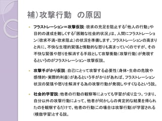 補）攻撃行動 の原因
 フラストレーション＝攻撃仮説：欲求の充足を阻止する「他人の行動」や
目的の達成を難しくする「困難な社会的状況」は、人間にフラストレーショ
ン（欲求不満・欲求阻止）の状況を準備する。フラストレーションの高まりと
共に、不快な生理的緊張と情動的な怒りも高まっていくが、その不快な緊
張や怒りを解消する手段として攻撃衝動（攻撃行動）が発現するというの
がフラストレーション・攻撃仮説。
 攻撃手がかり仮説：自己にとって攻撃する必要性（身体・生命の危険や
感情的・実際的利益）があるという手がかりがあれば、フラストレーション
状況の緊張や怒りを解消する為の攻撃行動が発現しやすくなるという説。
 社会的学習説：他者の行動の観察等によっても学習が成り立つ。つまり、
自分以外の攻撃行動によって、他者が何かしらの肯定的な結果を得られ
たのを観察するだけで、他者の行動(この場合は攻撃行動)が学習される
(模倣学習)とする説。
 