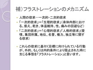 補）フラストレーションのメカニズム
 人間の欲求…一次的・二次的欲求
 「一次的欲求」＝「生理的欲求」（身体内部におけ
る、飢え、乾き、体温維持、性、痛みの回避など）
 「二次的欲求」＝「心理的欲求」「人格的欲求」(愛
情、集団所属、地位、名誉、権力、独立等に関す
る欲求)
 これらの欲求に基付く目標に向けられている行動
が、外的、もしくは内的条件により阻止された時に
生じる事態を「フラストレーション」と言います。
 