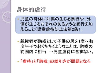 身体的虐待
 児童の身体に外傷の生じる暴行や、外
傷が生じるおそれのあるような暴行を加
えること（児童虐待防止法第2条）。
 親権者が懲戒として子供の尻を1度〜数
度平手で軽くたたくようなことは、懲戒の
範囲内に相当 ⇒児童虐待に含まない。
 「虐待」と「懲戒」の線引きが問題となる
 