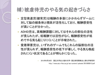 補）被虐待児のやる気の起きづらさ
 定型発達児(健常児)は報酬の多寡にかかわらずゲームに
対して脳の線条体と視床が活性化しており、報酬感受性
が高いことが分かった。
 ADHD児は、高報酬課題に対してはそれらの部位の活性
が見られたが、低報酬では活性がなく、報酬感受性が低
めでやる気も起こりにくいことが示唆された。
 愛着障害児は、いずれのゲームでもこれらの脳部位の活
性が見られず、報酬感受性の低下が著しく、やる気も喚起
されにくい状況であることが明らかになった。
 2015年9月30日 国立大学法人福井大学・ 国立研究開発法人理化学研究所
http://news.ad.u-fukui.ac.jp/wp-content/uploads/20150930-2.pdf
 