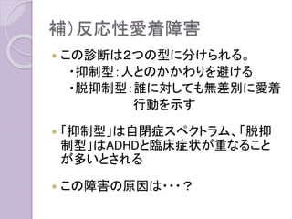 補）反応性愛着障害
 この診断は２つの型に分けられる。
・抑制型：人とのかかわりを避ける
・脱抑制型：誰に対しても無差別に愛着
行動を示す
 「抑制型」は自閉症スペクトラム、「脱抑
制型」はADHDと臨床症状が重なること
が多いとされる
 この障害の原因は・・・？
 