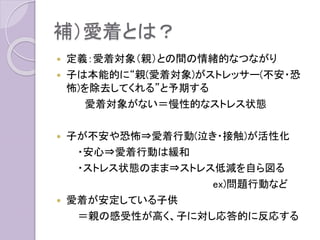 補）愛着とは？
 定義：愛着対象（親）との間の情緒的なつながり
 子は本能的に“親(愛着対象)がストレッサー(不安・恐
怖)を除去してくれる”と予期する
愛着対象がない＝慢性的なストレス状態
 子が不安や恐怖⇒愛着行動(泣き・接触)が活性化
・安心⇒愛着行動は緩和
・ストレス状態のまま⇒ストレス低減を自ら図る
ex)問題行動など
 愛着が安定している子供
＝親の感受性が高く、子に対し応答的に反応する
 