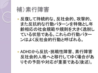 補）素行障害
 反復して持続的な、反社会的、攻撃的、
また反抗的な行動パターンを特徴とし年
齢相応の社会規範や規則を大きく逸脱し
ている状態である。これらの行動パター
ンはよく反社会的行動と呼ばれる。
 ADHDから反抗・挑戦性障害、素行障害
反社会的人格へと移行してゆく場合があ
りその予防や対応が重要である(後述)。
 