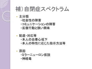 補）自閉症スペクトラム
 主分類
・社会性の障害
・コミュニケーションの障害
・反復行動と狭い興味
 配慮・対応等
・本人の自尊心低下
・本人の特性に応じた指示方法等
 原因
・ミラーニューロン仮説
・神経毒
 