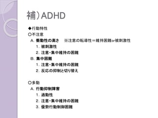 補）ADHD
◆行動特性
○不注意
Ａ．衝動性の高さ ※注意の転導性＝維持困難or被刺激性
１．被刺激性
２．注意・集中維持の困難
Ｂ．集中困難
１．注意・集中維持の困難
２．反応の抑制と切り替え
○多動
Ａ．行動抑制障害
１．過動性
２．注意・集中維持の困難
３．優勢行動制御困難
 