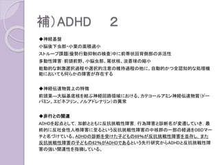補）ADHD ２
◆神経基盤
小脳後下虫部・小葉の面積過小
ストループ課題(優勢行動抑制の検査)中に前帯状回背側部の非活性
多動性障害：前頭前野、小脳虫部、尾状核、淡蒼球の縮小
能動的な刺激選択過程や選択的注意の維持過程の他に、自動的かつ全認知的な処理機
能においても何らかの障害が存在する
◆神経伝達物質上の特徴
前頭葉―大脳基底核を結ぶ神経回路領域における、カテコールアミン神経伝達物質（ドー
パミン、エピネフリン、ノルアドレナリン）の異常
◆非行との関連
ADHDを起点として，加齢とともに反抗挑戦性障害，行為障害と診断名が変遷していき，最
終的に反社会性人格障害に至るという反抗挑戦性障害の中核群の一部の経過をDBDマー
チと名づけている。ADHDの診断を受けた子どもの69％が反抗挑戦性障害を並存し，また
反抗挑戦性障害の子どもの62％がADHDであるという先行研究からADHDと反抗挑戦性障
害の強い関連性を指摘している。
 