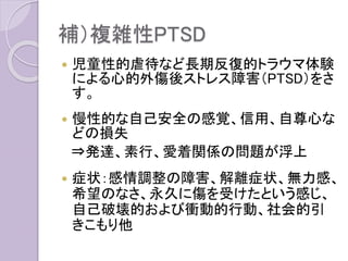 補）複雑性PTSD
 児童性的虐待など長期反復的トラウマ体験
による心的外傷後ストレス障害（PTSD）をさ
す。
 慢性的な自己安全の感覚、信用、自尊心な
どの損失
⇒発達、素行、愛着関係の問題が浮上
 症状：感情調整の障害、解離症状、無力感、
希望のなさ、永久に傷を受けたという感じ、
自己破壊的および衝動的行動、社会的引
きこもり他
 